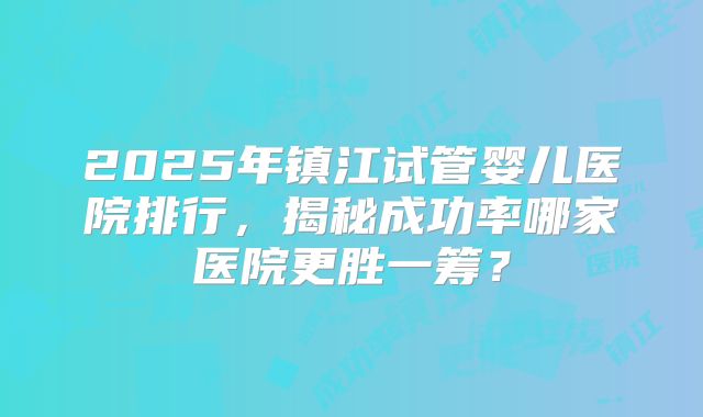 2025年镇江试管婴儿医院排行,揭秘成功率哪家医院更胜一筹?