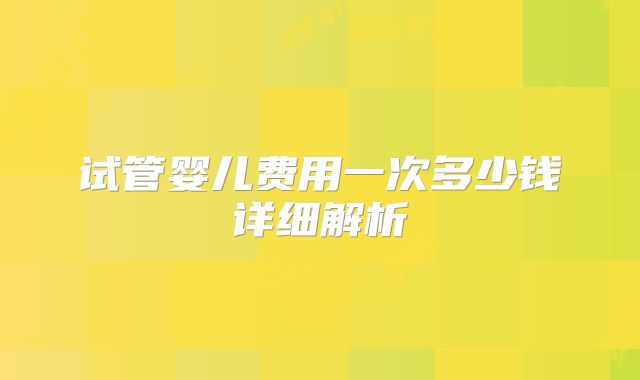 试管婴儿费用一次多少钱详细解析