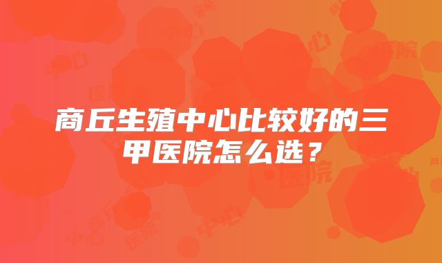 商丘生殖中心比较好的三甲医院怎么选?
