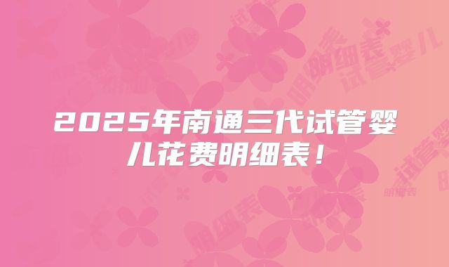 2025年南通三代试管婴儿花费明细表！