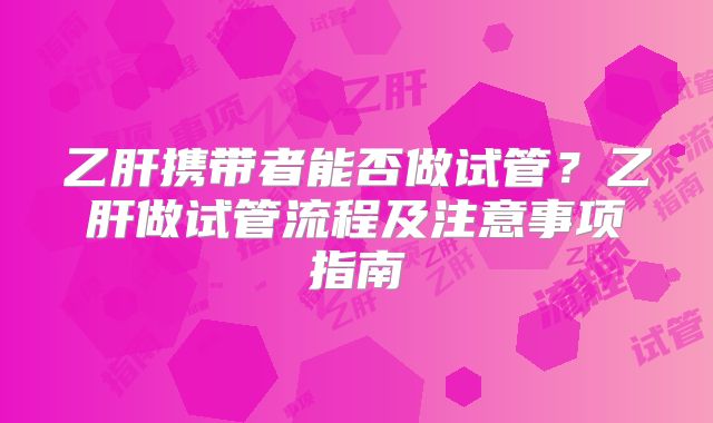 乙肝携带者能否做试管？乙肝做试管流程及注意事项指南