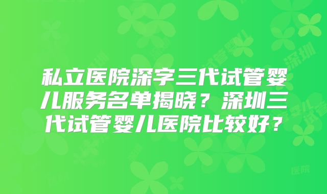 私立医院深字三代试管婴儿服务名单揭晓?深圳三代试管婴儿医院比较好?