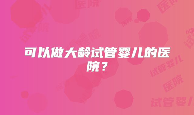 可以做大龄试管婴儿的医院？