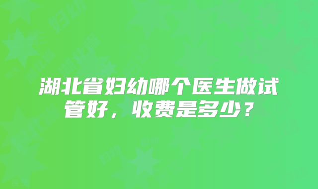 湖北省妇幼哪个医生做试管好，收费是多少？