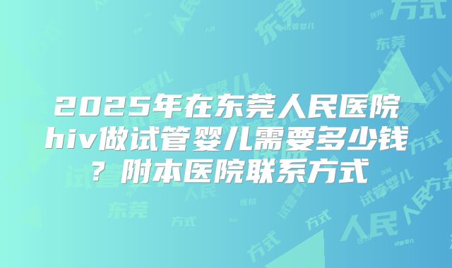 2025年在东莞人民医院hiv做试管婴儿需要多少钱?附本医院联系方式