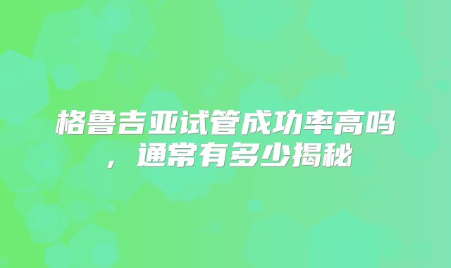 格鲁吉亚试管成功率高吗，通常有多少揭秘