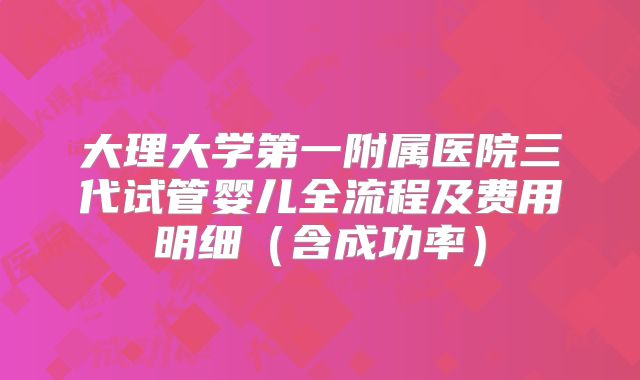 大理大学第一附属医院三代试管婴儿全流程及费用明细（含成功率）