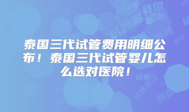 泰国三代试管费用明细公布!泰国三代试管婴儿怎么选对医院!