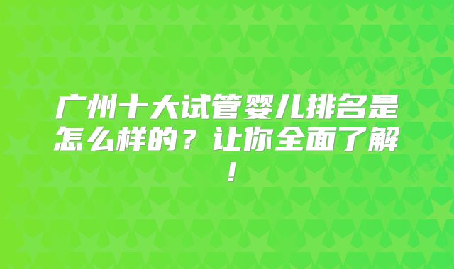 广州十大试管婴儿排名是怎么样的？让你全面了解！