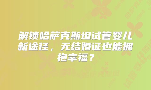 解锁哈萨克斯坦试管婴儿新途径,无结婚证也能拥抱幸福?