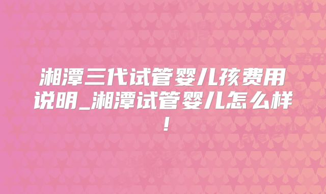 湘潭三代试管婴儿孩费用说明_湘潭试管婴儿怎么样！