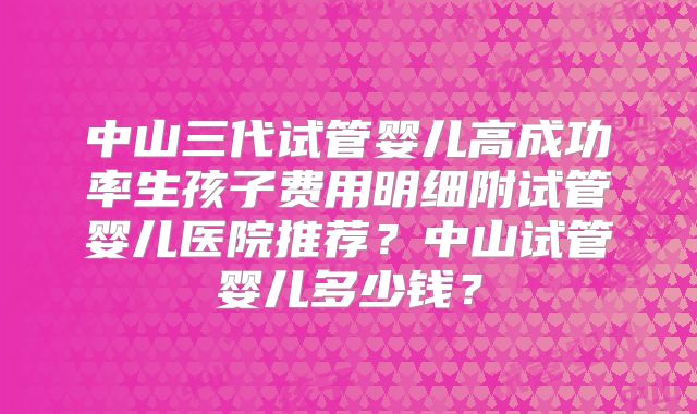 中山三代试管婴儿高成功率生孩子费用明细附试管婴儿医院推荐？中山试管婴儿多少钱？