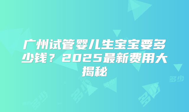 广州试管婴儿生宝宝要多少钱？2025最新费用大揭秘