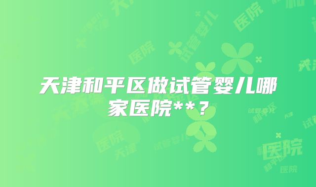 天津和平区做试管婴儿哪家医院**?