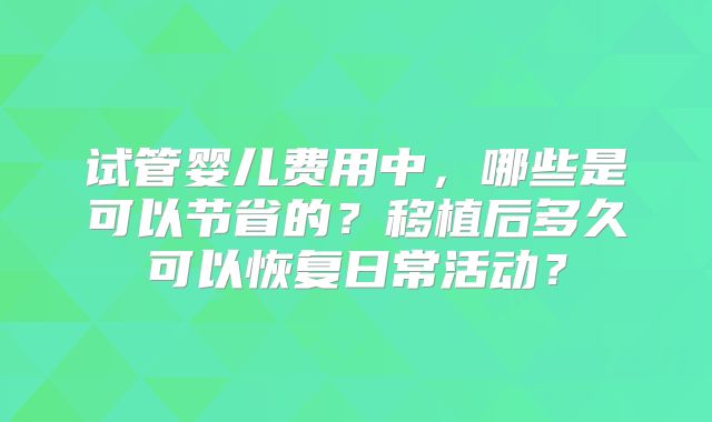 试管婴儿费用中，哪些是可以节省的？移植后多久可以恢复日常活动？