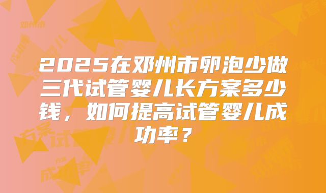 2025在邓州市卵泡少做三代试管婴儿长方案多少钱,如何提高试管婴儿成功率?
