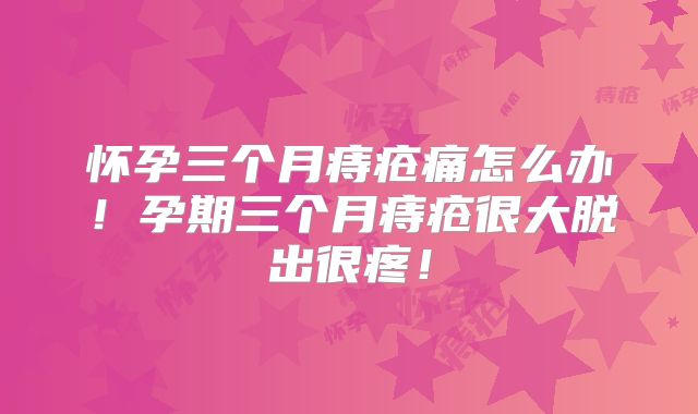 怀孕三个月痔疮痛怎么办！孕期三个月痔疮很大脱出很疼！