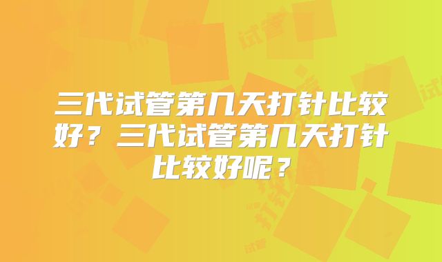 三代试管第几天打针比较好？三代试管第几天打针比较好呢？