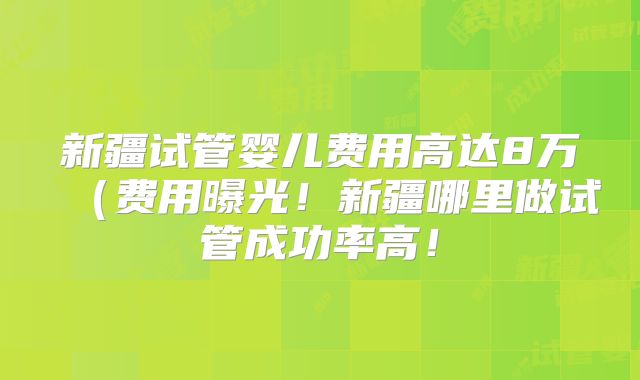 新疆试管婴儿费用高达8万（费用曝光！新疆哪里做试管成功率高！