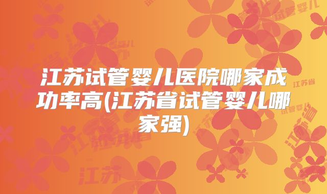 江苏试管婴儿医院哪家成功率高(江苏省试管婴儿哪家强)