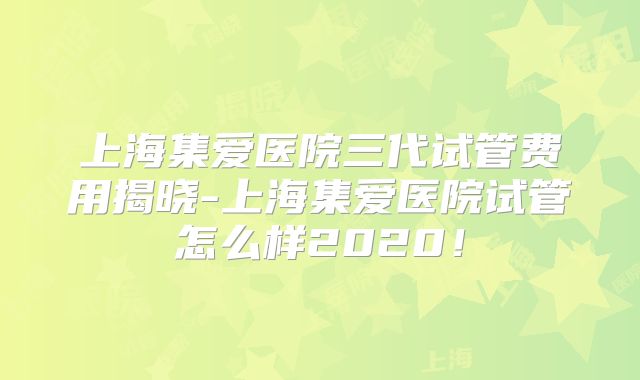 上海集爱医院三代试管费用揭晓-上海集爱医院试管怎么样2020！