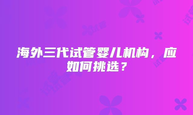 海外三代试管婴儿机构，应如何挑选？