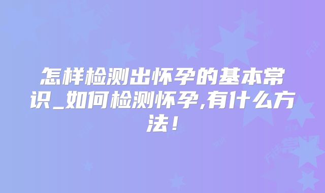 怎样检测出怀孕的基本常识_如何检测怀孕,有什么方法!