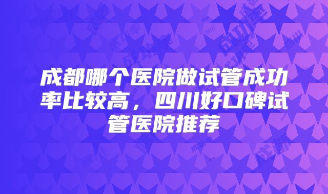 成都哪个医院做试管成功率比较高，四川好口碑试管医院推荐