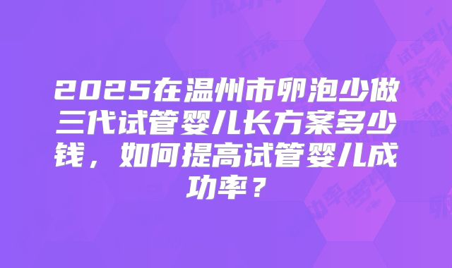 2025在温州市卵泡少做三代试管婴儿长方案多少钱，如何提高试管婴儿成功率？