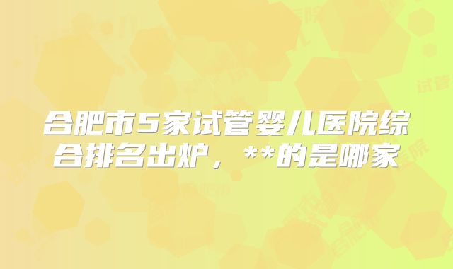 合肥市5家试管婴儿医院综合排名出炉，**的是哪家
