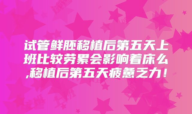 试管鲜胚移植后第五天上班比较劳累会影响着床么,移植后第五天疲惫乏力！