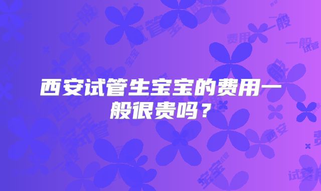 西安试管生宝宝的费用一般很贵吗?
