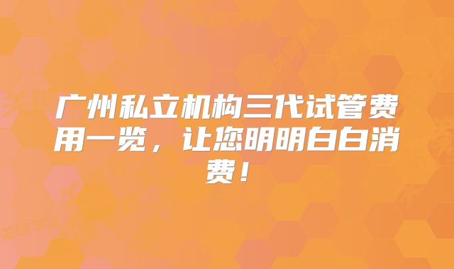 广州私立机构三代试管费用一览,让您明明白白消费!