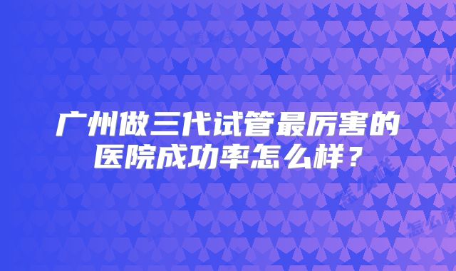 广州做三代试管最厉害的医院成功率怎么样？