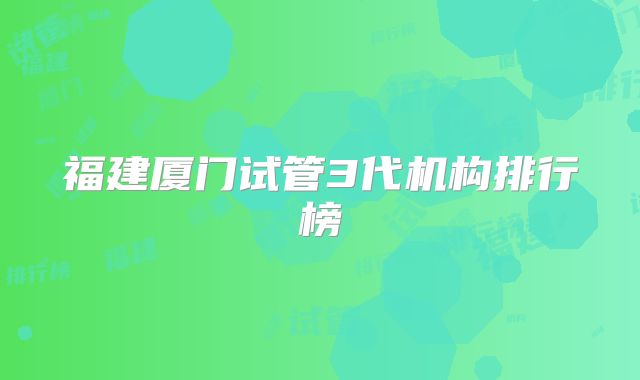 福建厦门试管3代机构排行榜