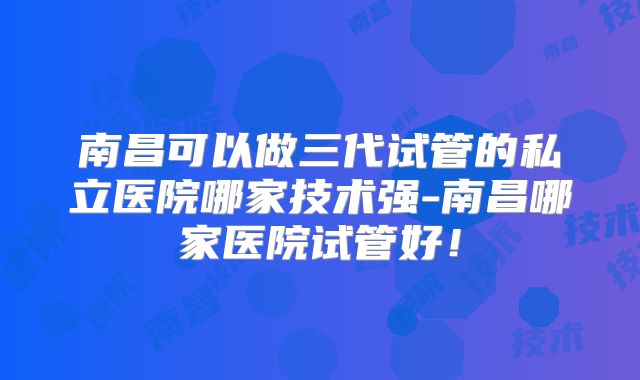南昌可以做三代试管的私立医院哪家技术强-南昌哪家医院试管好！