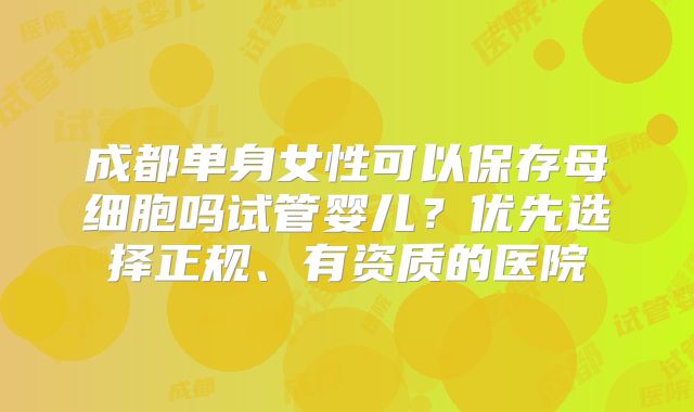 成都单身女性可以保存母细胞吗试管婴儿?优先选择正规、有资质的医院