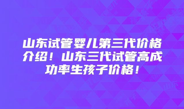 山东试管婴儿第三代价格介绍！山东三代试管高成功率生孩子价格！