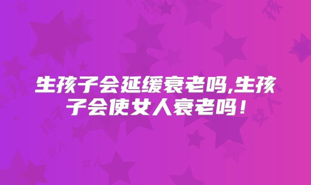 生孩子会延缓衰老吗,生孩子会使女人衰老吗！