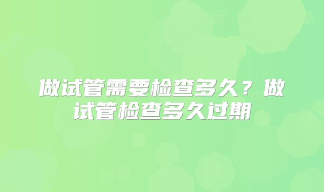 做试管需要检查多久？做试管检查多久过期