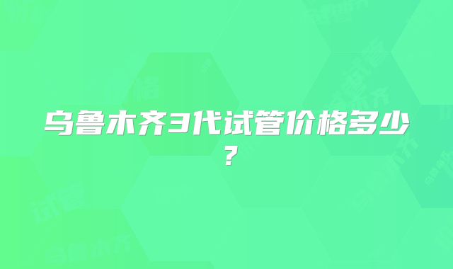 乌鲁木齐3代试管价格多少？