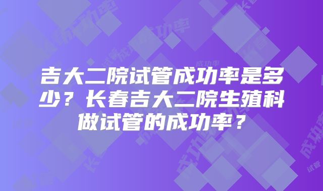 吉大二院试管成功率是多少?长春吉大二院生殖科做试管的成功率?