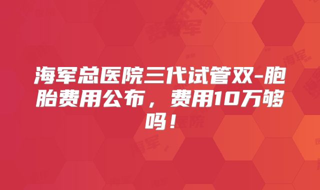 海军总医院三代试管双-胞胎费用公布,费用10万够吗!