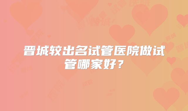 晋城较出名试管医院做试管哪家好？