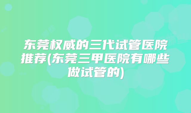 东莞权威的三代试管医院推荐(东莞三甲医院有哪些做试管的)
