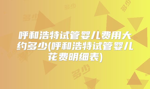 呼和浩特试管婴儿费用大约多少(呼和浩特试管婴儿花费明细表)