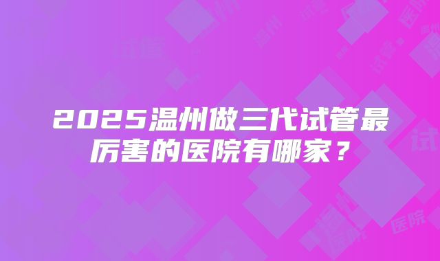 2025温州做三代试管最厉害的医院有哪家?