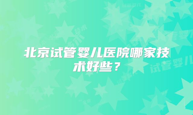 北京试管婴儿医院哪家技术好些？
