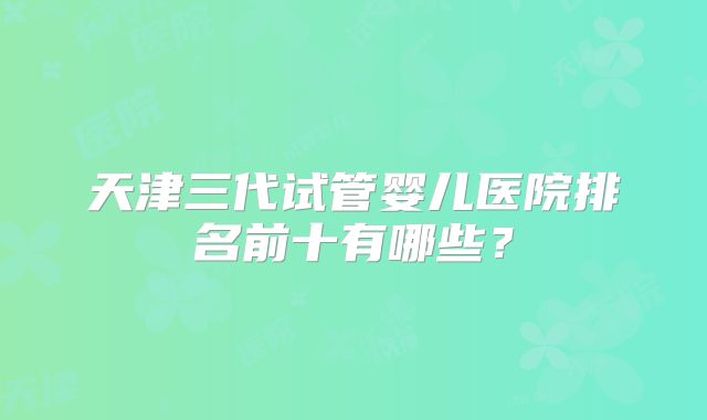 天津三代试管婴儿医院排名前十有哪些？