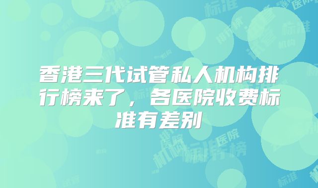 香港三代试管私人机构排行榜来了，各医院收费标准有差别